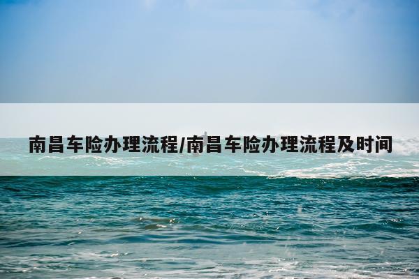 南昌车险办理流程/南昌车险办理流程及时间