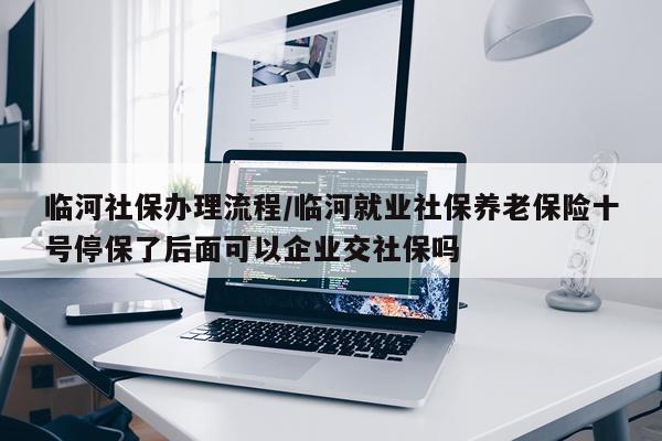 临河社保办理流程/临河就业社保养老保险十号停保了后面可以企业交社保吗