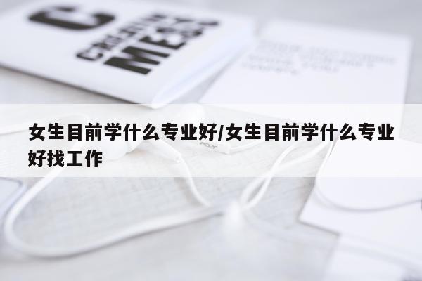 女生目前学什么专业好/女生目前学什么专业好找工作