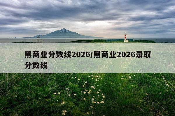 黑商业分数线2026/黑商业2026录取分数线