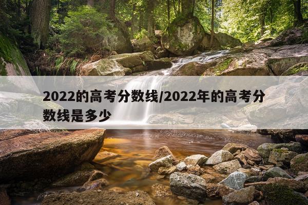 2022的高考分数线/2022年的高考分数线是多少