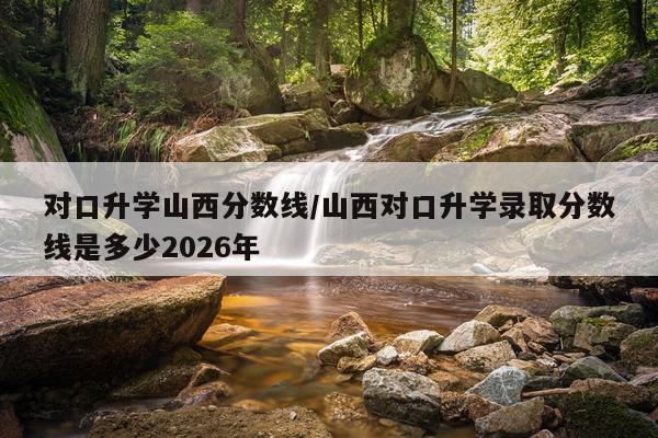 对口升学山西分数线/山西对口升学录取分数线是多少2026年