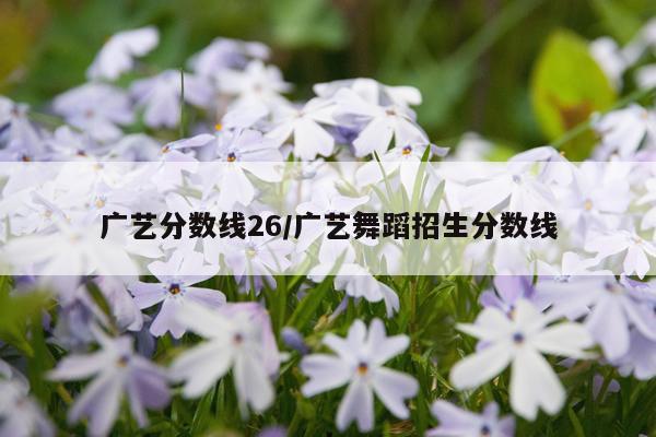 广艺分数线26/广艺舞蹈招生分数线
