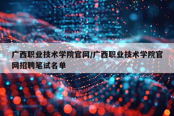 广西职业技术学院官网/广西职业技术学院官网招聘笔试名单