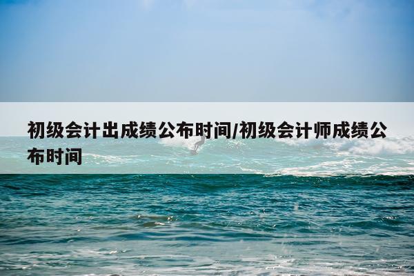初级会计出成绩公布时间/初级会计师成绩公布时间