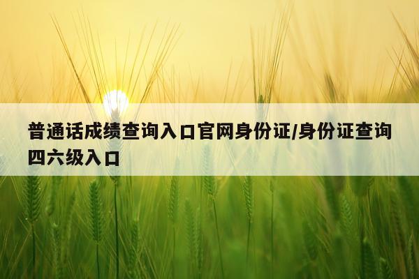 普通话成绩查询入口官网身份证/身份证查询四六级入口