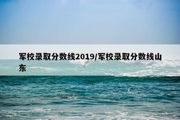 军校录取分数线2019/军校录取分数线山东