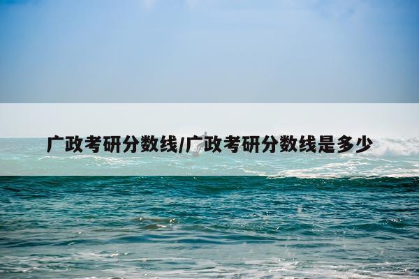 广政考研分数线/广政考研分数线是多少