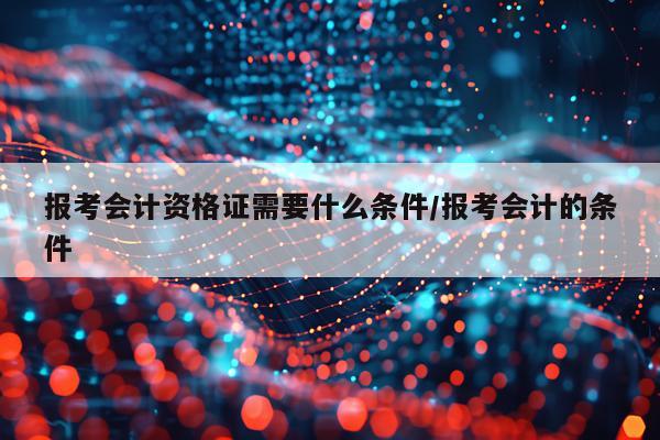 报考会计资格证需要什么条件/报考会计的条件