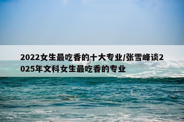 2022女生最吃香的十大专业/张雪峰谈2025年文科女生最吃香的专业