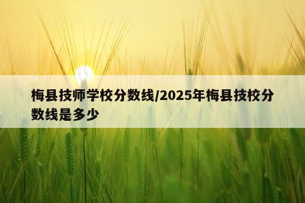 梅县技师学校分数线/2025年梅县技校分数线是多少