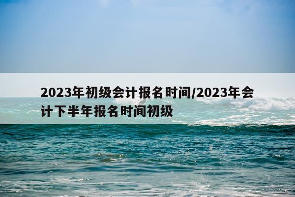 2023年初级会计报名时间/2023年会计下半年报名时间初级