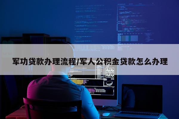 军功贷款办理流程/军人公积金贷款怎么办理