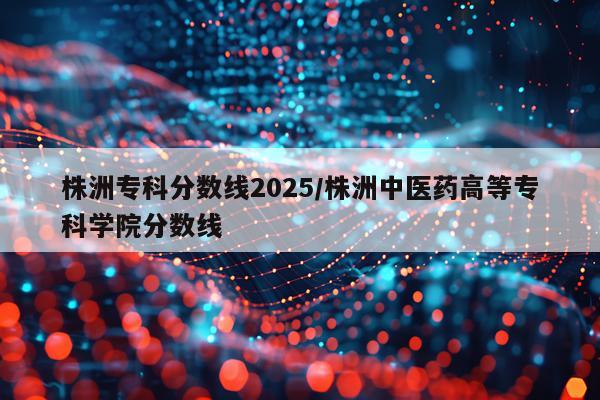 株洲专科分数线2025/株洲中医药高等专科学院分数线