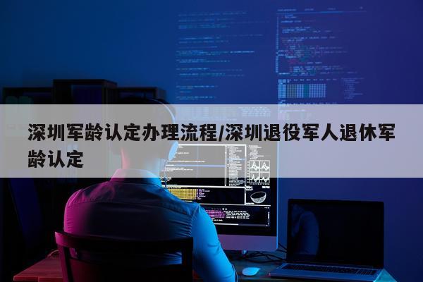 深圳军龄认定办理流程/深圳退役军人退休军龄认定