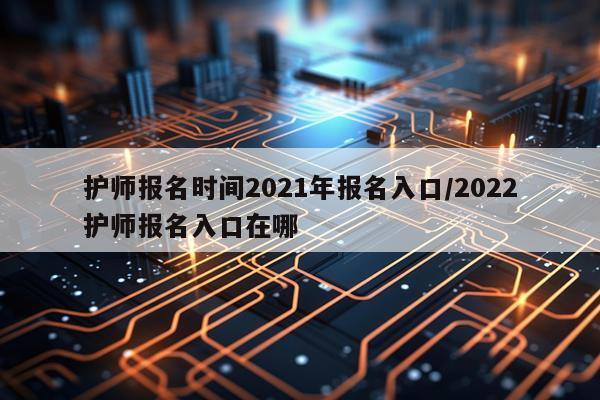 护师报名时间2021年报名入口/2022护师报名入口在哪
