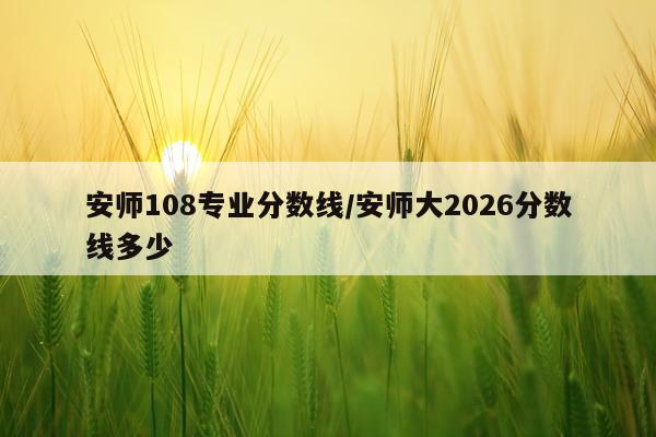 安师108专业分数线/安师大2026分数线多少