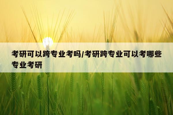 考研可以跨专业考吗/考研跨专业可以考哪些专业考研