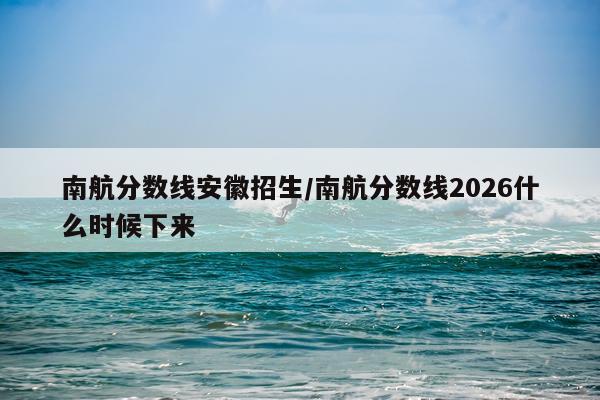 南航分数线安徽招生/南航分数线2026什么时候下来
