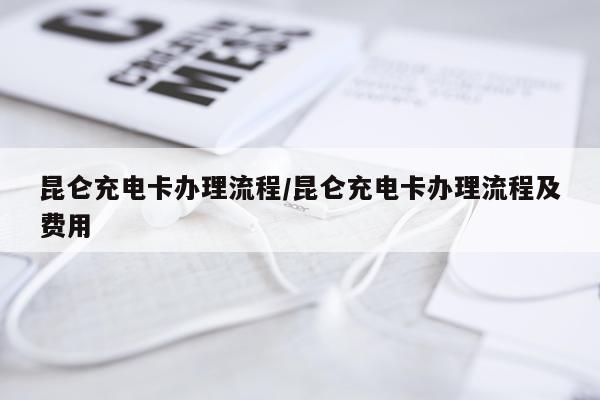 昆仑充电卡办理流程/昆仑充电卡办理流程及费用