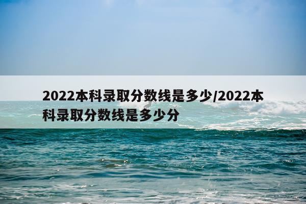 2022本科录取分数线是多少/2022本科录取分数线是多少分