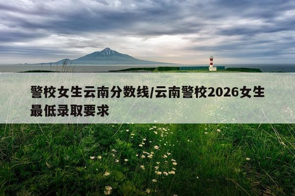 警校女生云南分数线/云南警校2026女生最低录取要求