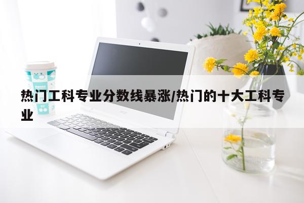 热门工科专业分数线暴涨/热门的十大工科专业