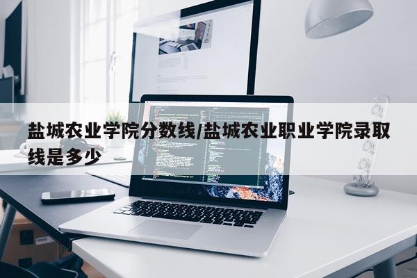 盐城农业学院分数线/盐城农业职业学院录取线是多少