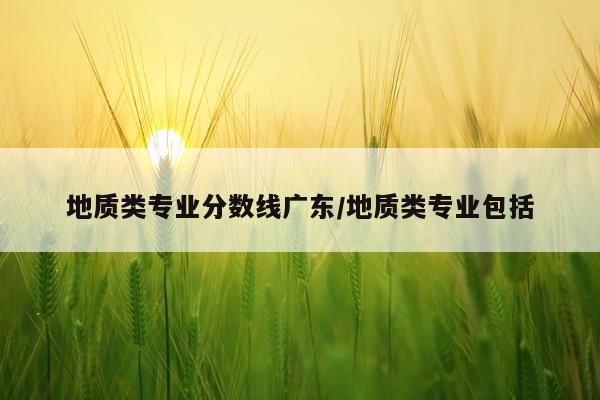地质类专业分数线广东/地质类专业包括