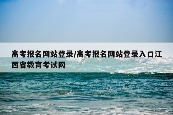 高考报名网站登录/高考报名网站登录入口江西省教育考试网