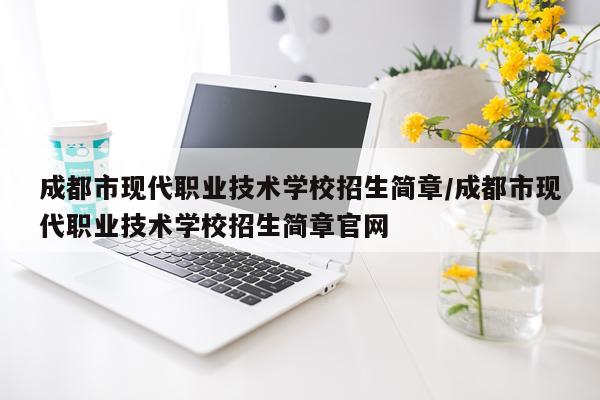 成都市现代职业技术学校招生简章/成都市现代职业技术学校招生简章官网