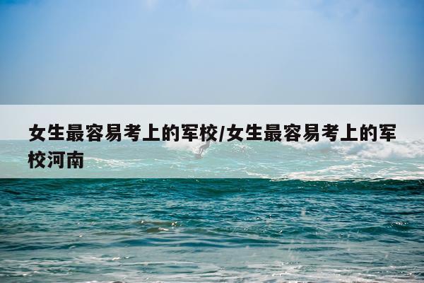 女生最容易考上的军校/女生最容易考上的军校河南