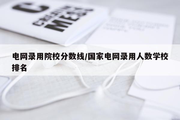 电网录用院校分数线/国家电网录用人数学校排名