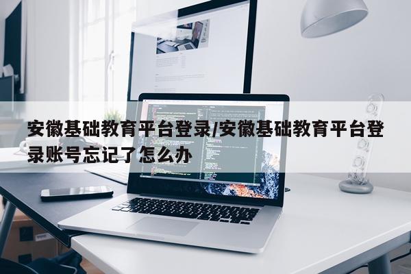 安徽基础教育平台登录/安徽基础教育平台登录账号忘记了怎么办