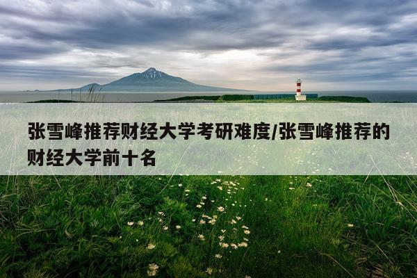 张雪峰推荐财经大学考研难度/张雪峰推荐的财经大学前十名