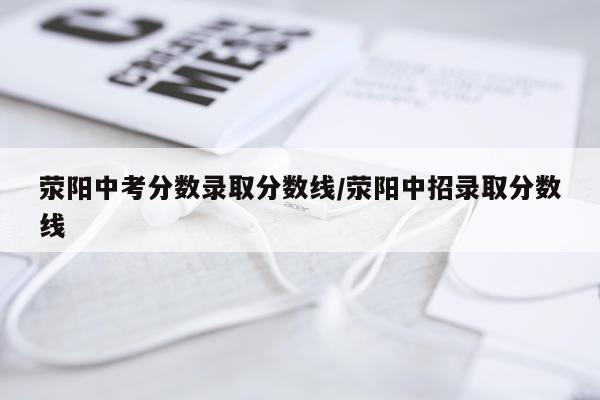 荥阳中考分数录取分数线/荥阳中招录取分数线