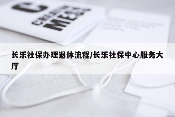 长乐社保办理退休流程/长乐社保中心服务大厅