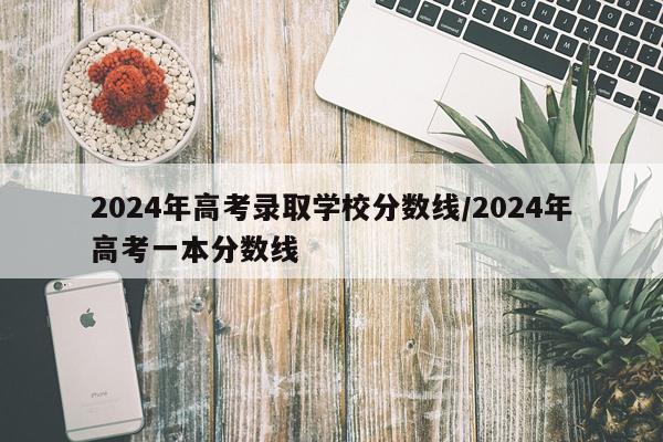 2024年高考录取学校分数线/2024年高考一本分数线