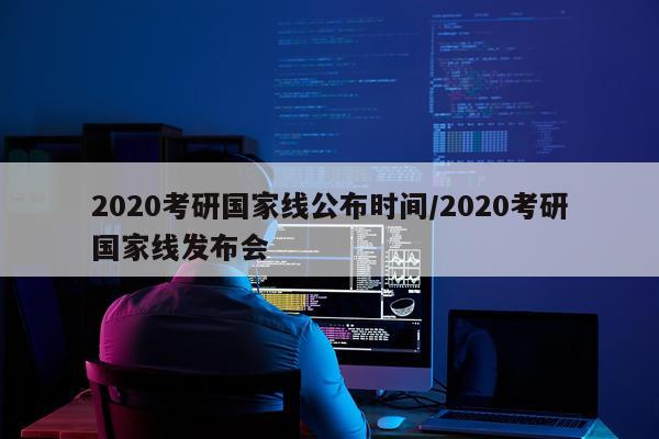 2020考研国家线公布时间/2020考研国家线发布会