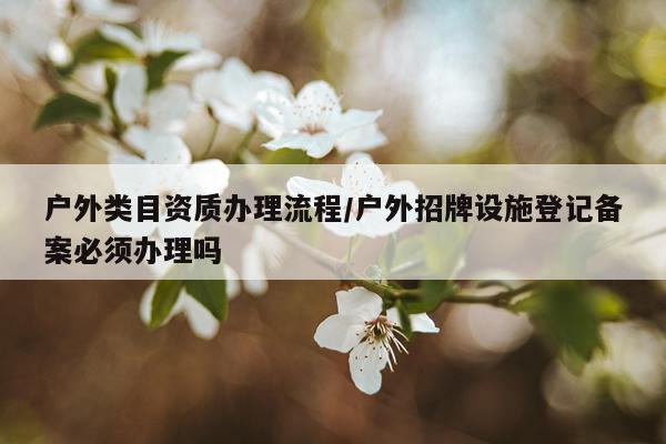 户外类目资质办理流程/户外招牌设施登记备案必须办理吗