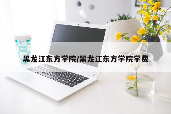 黑龙江东方学院/黑龙江东方学院学费