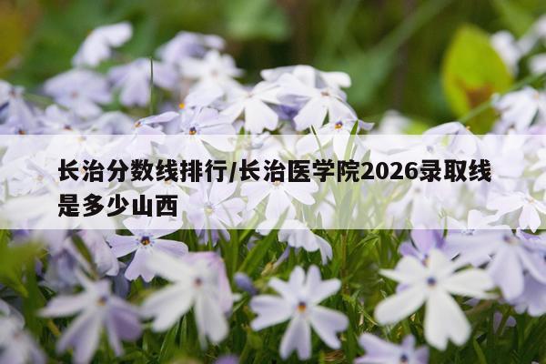 长治分数线排行/长治医学院2026录取线是多少山西