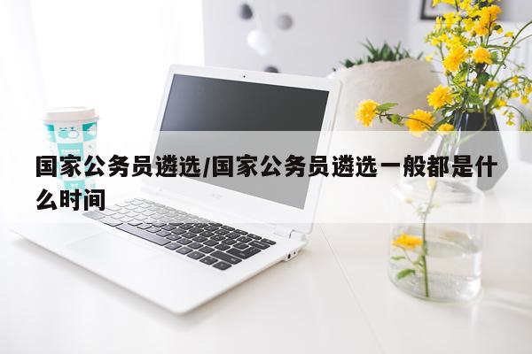 国家公务员遴选/国家公务员遴选一般都是什么时间