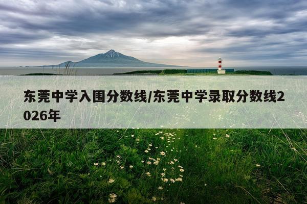 东莞中学入围分数线/东莞中学录取分数线2026年