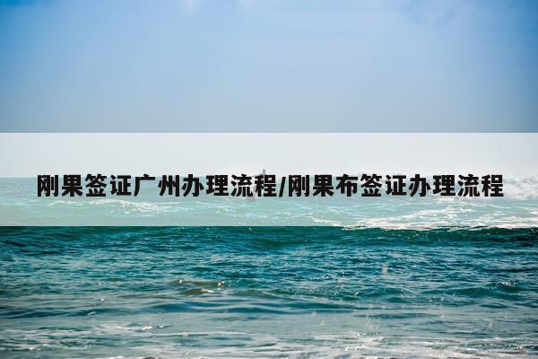 刚果签证广州办理流程/刚果布签证办理流程