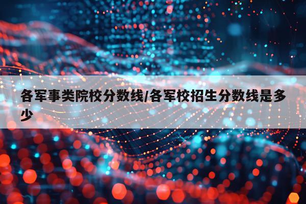各军事类院校分数线/各军校招生分数线是多少