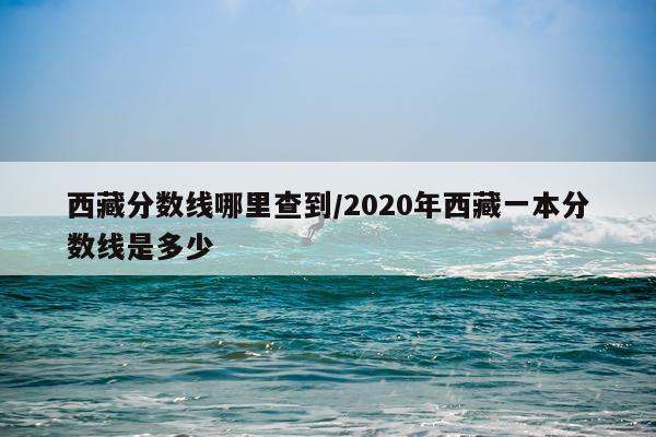 西藏分数线哪里查到/2020年西藏一本分数线是多少