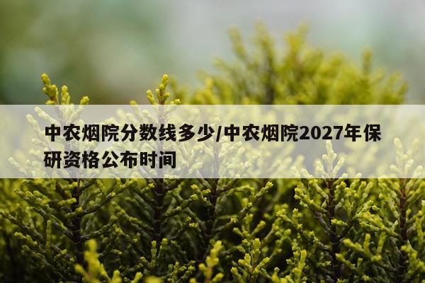 中农烟院分数线多少/中农烟院2027年保研资格公布时间