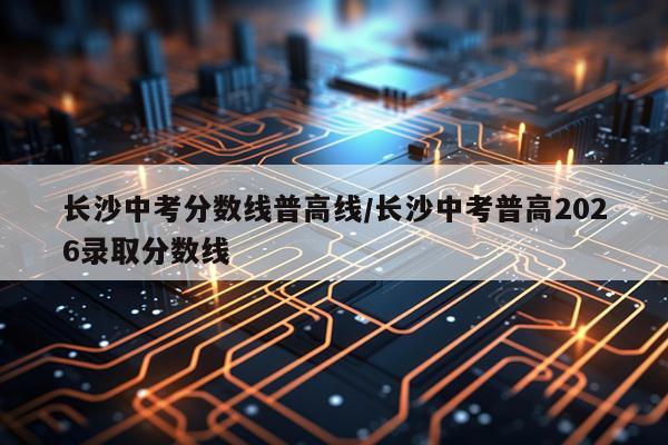 长沙中考分数线普高线/长沙中考普高2026录取分数线