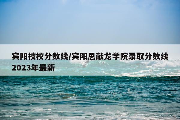 宾阳技校分数线/宾阳思献龙学院录取分数线2023年最新
